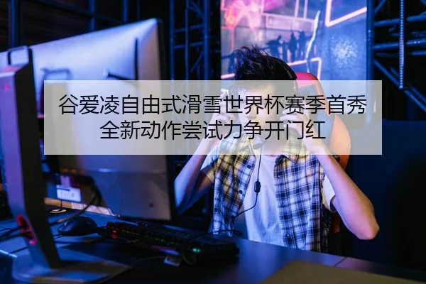 谷爱凌自由式滑雪世界杯赛季首秀 全新动作尝试力争开门红